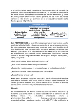 a la función objetivo, puesto que estas se identifican partiendo de una serie de
preguntas derivadas de la pregunta fundamental. Las variables de decisión son
en teoría factores controlables del sistema que se está modelando, y como
tal, estas pueden tomar diversos valores posibles, de los cuales se precisa
conocer su valor óptimo, que contribuya con la consecución del objetivo de la
función general del problema.
Variable de decisión,
parten de la función objetivo
MINIMIZAR los costos de
mantenimiento y de ordenar
¿Qué cantidad de
producto deben
ordenarse por
periodo?
¿Qué nivel de
inventario deberá
mantenerse a final de
cada periodo?
¿En cuales periodos
deberá ordenarse, y en
cuales no?
LAS RESTRICCIONES en un problema de programación lineal es todo aquello
que limita la libertad de los valores que pueden tomar las variables de decisión.
La mejor manera de hallarlas consiste en pensar en un caso hipotético en el
que decidiéramos darle un valor infinito a nuestras variables de decisión, por
ejemplo, ¿qué pasaría si en un problema que precisa maximizar sus utilidades
en un sistema de producción de calzado decidiéramos producir una cantidad
infinita de zapatos? Seguramente ahora nos surgirían múltiples interrogantes,
como por ejemplo:
¿Con cuánta materia prima cuento para producirlos?
¿Con cuánta mano de obra cuento para fabricarlos?
¿Pueden las instalaciones de mi empresa albergar tal cantidad de producto?
¿Podría mi fuerza de mercadeo vender todos los zapatos?
¿Puedo financiar tal empresa?
Pues bueno, entonces habríamos descubierto que nuestro sistema presenta
una serie de limitantes, tanto físicas, como de contexto, de tal manera que los
valores que en un momento dado podrían tomar nuestras variables de decisión
se encuentran condicionados por una serie de restricciones.
Ejemplo:
La empresa BOMBA S.A. fabrica y vende dos tipos de bombas hidráulicas:(1)
la normal y (2) extra grande. El proceso asociado con la fabricación de las
bombas implica tres actividades: ensamblado, pintura y
pruebas (control de calidad). Los requerimientos de recursos para
ensamblaje, pintura y prueba se muestran en la tabla Nº 01. La contribución a
 