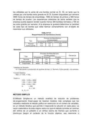 las utilidades por la venta de una bomba normal es S/. 50, en tanto que la
utilidad por una bomba extra grande es S/.75. Existen disponibles por semana
4800 horas de tiempo de ensamblaje, 1980 de tiempo de pintura y 900 horas
de tiempo de prueba. Las experiencias anteriores de venta señalan que la
empresa puede esperar vender cuando menos 300 bombas normales y 180 de
las extra grande por semana. A la empresa le gustaría determinar la cantidad
de cada tipo de bomba que debe fabricar semanalmente con el objeto de
maximizar sus utilidades.
METODO SIMPLEX
El Método Simplex es un método analítico de solución de problemas
de programación lineal capaz de resolver modelos más complejos que los
resueltos mediante el método gráfico sin restricción en el número de variables,
es un método iterativo que permite ir mejorando la solución en cada paso. La
razón matemática de esta mejora radica en que el método consiste en caminar
del vértice de un poliedro a un vértice vecino de manera que aumente o
disminuya (según el contexto de la función objetivo, sea maximizar o
 