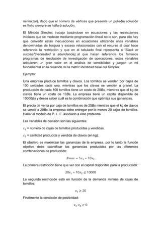 minimizar), dado que el número de vértices que presenta un poliedro solución
es finito siempre se hallará solución.
El Método Simplex trabaja basándose en ecuaciones y las restricciones
iníciales que se modelan mediante programación lineal no lo son, para ello hay
que convertir estas inecuaciones en ecuaciones utilizando unas variables
denominadas de holgura y exceso relacionadas con el recurso al cual hace
referencia la restricción y que en el tabulado final representa el "Slack or
surplus"(necesidad o abundancia), al que hacen referencia los famosos
programas de resolución de investigación de operaciones, estas variables
adquieren un gran valor en el análisis de sensibilidad y juegan un rol
fundamental en la creación de la matriz identidad base del Simplex.
Ejemplo:
Una empresa produce tornillos y clavos. Los tornillos se venden por cajas de
100 unidades cada una, mientras que los clavos se venden a granel. La
producción de cada 100 tornillos tiene un costo de 20Bs, mientras que el kg de
clavos tiene un costo de 10Bs. La empresa tiene un capital disponible de
10000Bs y desea saber cuál es la combinación que optimiza sus ganancias.
El precio de venta por caja de tornillos es de 25Bs mientras que el kg de clavos
se vende a 20Bs, la empresa debe entregar por lo menos 20 cajas de tornillos.
Hallar el modelo de P. L. E. asociado a este problema.
Las variables de decisión son las siguientes:
= número de cajas de tornillos producidas y vendidas.
= cantidad producida y vendida de clavos (en kg).
El objetivo es maximizar las ganancias de la empresa, por lo tanto la función
objetivo debe cuantificar las ganancias producidas por las diferentes
combinaciones de producción:
= 5 + 10
La primera restricción tiene que ver con el capital disponible para la producción:
20 + 10 ≤ 10000
La segunda restricción está en función de la demanda mínima de cajas de
tornillos:
≥ 20
Finalmente la condición de positividad:
, ≥ 0
 