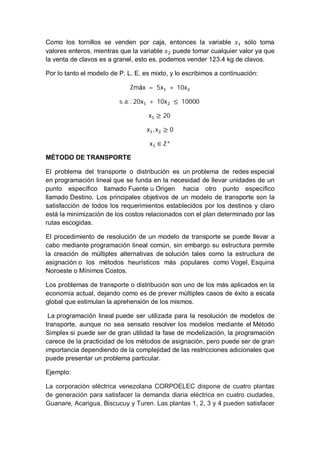 Como los tornillos se venden por caja, entonces la variable sólo toma
valores enteros, mientras que la variable puede tomar cualquier valor ya que
la venta de clavos es a granel, esto es, podemos vender 123.4 kg de clavos.
Por lo tanto el modelo de P. L. E. es mixto, y lo escribimos a continuación:
Zmáx	 = 	5x 	+ 	10x
s. a. :	20x 	+ 	10x 	≤ 	10000	
x ≥ 20	
x , x ≥ 0
x ∈ Z
MÉTODO DE TRANSPORTE
El problema del transporte o distribución es un problema de redes especial
en programación lineal que se funda en la necesidad de llevar unidades de un
punto específico llamado Fuente u Origen hacia otro punto específico
llamado Destino. Los principales objetivos de un modelo de transporte son la
satisfacción de todos los requerimientos establecidos por los destinos y claro
está la minimización de los costos relacionados con el plan determinado por las
rutas escogidas.
El procedimiento de resolución de un modelo de transporte se puede llevar a
cabo mediante programación lineal común, sin embargo su estructura permite
la creación de múltiples alternativas de solución tales como la estructura de
asignación o los métodos heurísticos más populares como Vogel, Esquina
Noroeste o Mínimos Costos.
Los problemas de transporte o distribución son uno de los más aplicados en la
economía actual, dejando como es de prever múltiples casos de éxito a escala
global que estimulan la aprehensión de los mismos.
La programación lineal puede ser utilizada para la resolución de modelos de
transporte, aunque no sea sensato resolver los modelos mediante el Método
Simplex si puede ser de gran utilidad la fase de modelización, la programación
carece de la practicidad de los métodos de asignación, pero puede ser de gran
importancia dependiendo de la complejidad de las restricciones adicionales que
puede presentar un problema particular.
Ejemplo:
La corporación eléctrica venezolana CORPOELEC dispone de cuatro plantas
de generación para satisfacer la demanda diaria eléctrica en cuatro ciudades,
Guanare, Acarigua, Biscucuy y Turen. Las plantas 1, 2, 3 y 4 pueden satisfacer
 