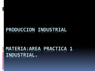 PRODUCCION INDUSTRIAL
MATERIA:AREA PRACTICA 1
INDUSTRIAL.
 