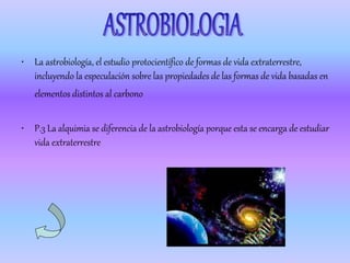 • La astrobiología, el estudio protocientífico de formas de vida extraterrestre,
  incluyendo la especulación sobre las propiedades de las formas de vida basadas en
   elementos distintos al carbono

• P.3 La alquimia se diferencia de la astrobiología porque esta se encarga de estudiar
  vida extraterrestre
 