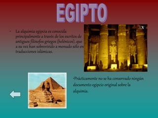 • La alquimia egipcia es conocida
  principalmente a través de los escritos de
  antiguos filósofos griegos (helénicos), que
  a su vez han sobrevivido a menudo sólo en
  traducciones islámicas.




                                      •Prácticamente no se ha conservado ningún
                                      documento egipcio original sobre la
                                      alquimia.
 