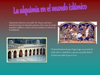 •   Alquimistas islámicos como Jabir ibn Hayyan aportaron
    descubrimientos de elementos químicos, tales como, los ácidos
    muriático, sulfúrico y nítrico, la sosa, la potasa y la técnica de
    la destilación.




                                                              •El descubrimiento de que el agua regia, una mezcla de
                                                              ácido nítrico y clorhídrico, y que por eso podía disolver
                                                              el metal más noble el que es el oro
 