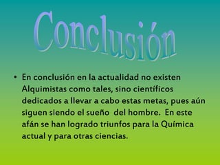 • En conclusión en la actualidad no existen
  Alquimistas como tales, sino científicos
  dedicados a llevar a cabo estas metas, pues aún
  siguen siendo el sueño del hombre. En este
  afán se han logrado triunfos para la Química
  actual y para otras ciencias.
 