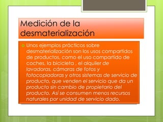 Medición de la desmaterializaciónUnos ejemplos prácticos sobre desmaterialización son los usos compartidos de productos, como el uso compartido de coches, la bicicleta , el alquilerde lavadoras, cámaras de fotos y fotocopiadoras y otros sistemas de servicio de producto, que venden el servicio que da un producto sin cambio de propietario del producto. Así se consumen menos recursos naturales por unidad de servicio dado. 