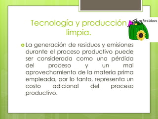 Tecnología y producción limpia.La generación de residuos y emisiones durante el proceso productivo puede ser considerada como una pérdida del proceso y un mal aprovechamiento de la materia prima empleada, por lo tanto, representa un costo adicional del proceso productivo.