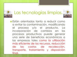 Las tecnologías limpias.Están orientadas tanto a reducir como a evitar la contaminación, modificando el proceso y/o el producto. La incorporación de cambios en los procesos productivos puede generar una serie de beneficios económicos a las empresas tales como la utilización más eficiente de los recursos, reducción de los costos de recolección, transporte, tratamiento y disposición final. 