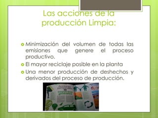 Las acciones de la producción Limpia: Minimización del volumen de todas las emisiones que genere el proceso productivo.El mayor reciclaje posible en la planta Una menor producción de deshechos y derivados del proceso de producción. 