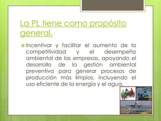 La PL tiene como propósito general.Incentivar y facilitar el aumento de la competitividad y el desempeño ambiental de las empresas, apoyando el desarrollo de la gestión ambiental preventiva para generar procesos de producción más limpios, incluyendo el uso eficiente de la energía y el agua. 