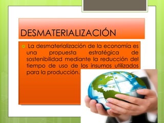 DESMATERIALIZACIÓNLa desmaterialización de la economía es una propuesta estratégica de sostenibilidad mediante la reducción del tiempo de uso de los insumos utilizados para la producción. 