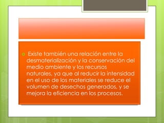  Existe también una relación entre la desmaterialización y la conservación del medio ambiente y los recursos naturales, ya que al reducir la intensidad en el uso de los materiales se reduce el volumen de desechos generados, y se mejora la eficiencia en los procesos.