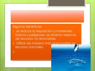 Algunos beneficios: se reduce la exposición a materiales tóxicos y peligrosos, se ahorran reservas de recursos no renovablesUtilizar de manera más responsable los recursos naturales. 
