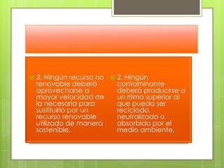3. Ningún recurso no renovable deberá aprovecharse a mayor velocidad de la necesaria para sustituirlo por un recurso renovable utilizado de manera sostenible. 2. Ningún contaminante deberá producirse a un ritmo superior al que pueda ser reciclado, neutralizado o absorbido por el medio ambiente. 