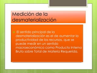Medición de la desmaterialización El sentido principal de la desmaterialización es el de aumentar la productividad de los recursos, que se puede medir en un sentido macroeconómico como Producto Interno Bruto sobre Total de Materia Requerida.