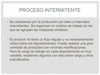 PROCESO INTERMITENTE
• Se caracteriza por la producción por lotes a intervalos
intermitentes. Se organizan en centros de trabajo en los
que se agrupan las máquinas similares.
• El producir no tiene un flujo regular y no necesariamente
utiliza todos los departamentos. Puede realizar una gran
variedad de productos con mínimas modificaciones.
Pero la carga de trabajo en cada departamento es muy
variable, existiendo algunos con alta sobre carga y otros
subutilizados.
 