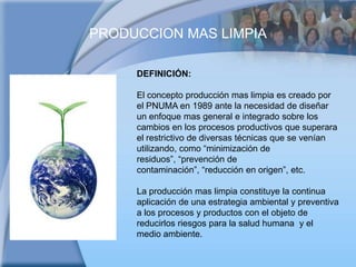 PRODUCCION MAS LIMPIADEFINICIÓN:El concepto producción mas limpia es creado por el PNUMA en 1989 ante la necesidad de diseñar un enfoque mas general e integrado sobre los cambios en los procesos productivos que superara el restrictivo de diversas técnicas que se venían utilizando, como “minimización de residuos”, “prevención de contaminación”, “reducción en origen”, etc.La producción mas limpia constituye la continua aplicación de una estrategia ambiental y preventiva a los procesos y productos con el objeto de reducirlos riesgos para la salud humana  y el medio ambiente.