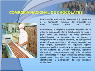 COMPAÑIA NACIONAL DE CHOCOLATESLa Compañía Nacional de Chocolates S.A. se dedica a la fabricación industrial del chocolate de mesa, desde hace 83 años. Actualmente, la empresa abastece alrededor de la mitad de la demanda interna del chocolate de mesa y gran parte del mercado de otros productos achocolatados. La empresa, en su interés y compromiso con el medio ambiente, ha trabajado en el uso eficiente de recursos naturales y la producción más limpia, cumpliendo los requisitos legales aplicables, política, objetivos y programas definidos en su Sistema de Gestión Ambiental, logrando disminuir el consumo de agua, mejorar la calidad de sus vertimientos y reducir emisiones atmosféricas; apoyándose también en herramientas de identificación y priorización de sus impactos ambientales. 