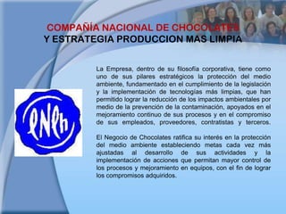 COMPAÑÍA NACIONAL DE CHOCOLATESY ESTRATEGIA PRODUCCION MAS LIMPIALa Empresa, dentro de su filosofía corporativa, tiene como uno de sus pilares estratégicos la protección del medio ambiente, fundamentado en el cumplimiento de la legislación y la implementación de tecnologías más limpias, que han permitido lograr la reducción de los impactos ambientales por medio de la prevención de la contaminación, apoyados en el mejoramiento continuo de sus procesos y en el compromiso de sus empleados, proveedores, contratistas y terceros. El Negocio de Chocolates ratifica su interés en la protección del medio ambiente estableciendo metas cada vez más ajustadas al desarrollo de sus actividades y la implementación de acciones que permitan mayor control de los procesos y mejoramiento en equipos, con el fin de lograr los compromisos adquiridos.