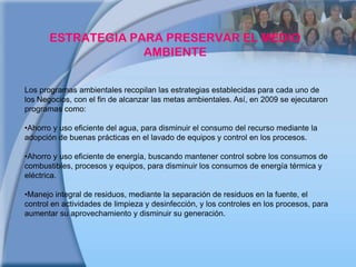 ESTRATEGIA PARA PRESERVAR EL MEDIO AMBIENTELos programas ambientales recopilan las estrategias establecidas para cada uno de los Negocios, con el fin de alcanzar las metas ambientales. Así, en 2009 se ejecutaron programas como: Ahorro y uso eficiente del agua, para disminuir el consumo del recurso mediante la adopción de buenas prácticas en el lavado de equipos y control en los procesos.