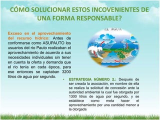 CÓMO SOLUCIONAR ESTOS INCOVENIENTES DE UNA FORMA RESPONSABLE?ESTRATEGIA NÚMERO 1.: Creación de la persona jurídica ASUPAUTO, con el fin de unificar criterios donde solo se tiene una  Visión, Misión y Políticas que respaldan sus actividades de una forma ambientalmente sostenibleInexistencia de una estructura organizacional: Cada usuario realizaba sus actividades de una forma independiente, de acuerdo a sus practicas y criterios personales, utilizaban los recursos naturales de una forma irresponsable y para su propio bienestar sin tener en cuenta las necesidades de los demás usuarios.CÓMO SOLUCIONAR ESTOS INCOVENIENTES DE UNA FORMA RESPONSABLE?Exceso en el aprovechamiento del recurso hídrico: Antes de conformarse como ASUPAUTO los usuarios del rio Pauto realizaban el aprovechamiento de acuerdo a sus necesidades individuales sin tener en cuenta la oferta y demanda que el rio tenia en cada época, para ese entonces se captaban 3200 litros de agua por segundo.ESTRATEGIA NÚMERO 2.: Después de ser creada la asociación, en nombre de ella se realiza la solicitud de concesión ante la autoridad ambiental la cual fue otorgada por 1300 litros de agua por segundo, y se establece como meta hacer el aprovechamiento por una cantidad menor a la otorgada
