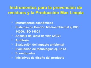 Instrumentos para la prevención de
residuos y la Producción Mas Limpia
• Instrumentos económicos
• Sistemas de Gestión Medioambiental ej ISO
14000, ISO 14001
• Analisis del ciclo de vida (ACV)
• Auditoría
• Evaluación del impacto ambiental
• Evaluación de tecnologías ej. EnTA
• Eco-etiquetas
• Iniciativas de diseño del producto
 