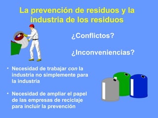La prevención de residuos y la
industria de los residuos
¿Conflictos?
¿Inconveniencias?
• Necesidad de trabajar con la
industria no simplemente para
la industria
• Necesidad de ampliar el papel
de las empresas de reciclaje
para incluir la prevención
 