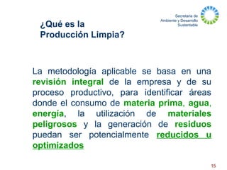 Secretaria de
Ambiente y Desarrollo
Sustentable
15
La metodología aplicable se basa en una
revisión integral de la empresa y de su
proceso productivo, para identificar áreas
donde el consumo de materia prima, agua,
energía, la utilización de materiales
peligrosos y la generación de residuos
puedan ser potencialmente reducidos u
optimizados
¿Qué es la
Producción Limpia?
 