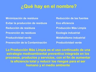 ¿Qué hay en el nombre?
Reducción de las fuentes
Eco eficiencia
Producción Más Limpia
Ecología industrial
Metabolismo industrial
Productividad verde
Minimización de residuos
Evitar la producción de residuos
Reducción de residuos
Prevención de residuos
Productividad verde
Prevención de la Contaminación
La Producción Más Limpia es el uso continuado de una
estrategia medioambiental preventiva integrada en los
procesos, productos y servicios, con el fin de aumentar
la eficiencia total y reducir los riesgos para el ser
humano y el medio ambiente
 