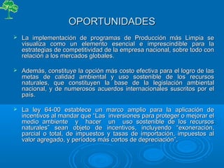 OPORTUNIDADESOPORTUNIDADES
 La implementación de programas de Producción más Limpia seLa implementación de programas de Producción más Limpia se
visualiza como un elemento esencial e imprescindible para lavisualiza como un elemento esencial e imprescindible para la
estrategias de competitividad de la empresa nacional, sobre todo conestrategias de competitividad de la empresa nacional, sobre todo con
relación a los mercados globales.relación a los mercados globales.
 Además, constituye la opción más costo efectiva para el logro de lasAdemás, constituye la opción más costo efectiva para el logro de las
metas de calidad ambiental y uso sostenible de los recursosmetas de calidad ambiental y uso sostenible de los recursos
naturales, que constituyen la base de la legislación ambientalnaturales, que constituyen la base de la legislación ambiental
nacional, y de numerosos acuerdos internacionales suscritos por elnacional, y de numerosos acuerdos internacionales suscritos por el
país.país.
 La ley 64-00 establece un marco amplio para la aplicación deLa ley 64-00 establece un marco amplio para la aplicación de
incentivos al mandar que “incentivos al mandar que “Las inversiones para proteger o mejorar elLas inversiones para proteger o mejorar el
medio ambiente y hacer un uso sostenible de los recursosmedio ambiente y hacer un uso sostenible de los recursos
naturalesnaturales”” seseanan objeto de incentivosobjeto de incentivos, incluyendo “, incluyendo “exoneración,exoneración,
parcial o total, de impuestos y tasas de importación, impuestos alparcial o total, de impuestos y tasas de importación, impuestos al
valor agregado, y períodos más cortos de depreciaciónvalor agregado, y períodos más cortos de depreciación””..
 