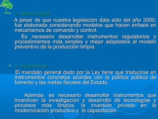  2.-2.- Marco legalMarco legal
A pesar de que nuestra legislación data sólo del año 2000,A pesar de que nuestra legislación data sólo del año 2000,
fue elaborada considerando modelos que hacen énfasis enfue elaborada considerando modelos que hacen énfasis en
mecanismos de comando y control.mecanismos de comando y control.
Es necesario desarrollar instrumentos regulatorios yEs necesario desarrollar instrumentos regulatorios y
procedimientos más simples y mejor adaptados al modeloprocedimientos más simples y mejor adaptados al modelo
preventivo de la producción limpia.preventivo de la producción limpia.
 3.-3.- IncentivosIncentivos
El mandato general dado por la Ley tiene que traducirse enEl mandato general dado por la Ley tiene que traducirse en
instrumentos concretos acordes con la política pública deinstrumentos concretos acordes con la política pública de
fomento y las metas fiscales del Estado.fomento y las metas fiscales del Estado.
Además, es necesario desarrollar instrumentos queAdemás, es necesario desarrollar instrumentos que
incentiven la investigación y desarrollo de tecnologías yincentiven la investigación y desarrollo de tecnologías y
procesos más limpios, la inversión privada en laprocesos más limpios, la inversión privada en la
modernización productiva y la capacitación.modernización productiva y la capacitación.
 