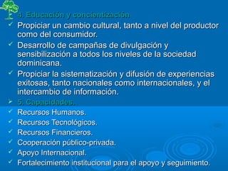  4. Educación y concientización4. Educación y concientización
 Propiciar un cambio cultural, tanto a nivel del productorPropiciar un cambio cultural, tanto a nivel del productor
como del consumidor.como del consumidor.
 Desarrollo de campañas de divulgación yDesarrollo de campañas de divulgación y
sensibilización a todos los niveles de la sociedadsensibilización a todos los niveles de la sociedad
dominicana.dominicana.
 Propiciar la sistematización y difusión de experienciasPropiciar la sistematización y difusión de experiencias
exitosas, tanto nacionales como internacionales, y elexitosas, tanto nacionales como internacionales, y el
intercambio de información.intercambio de información.
 5. Capacidades.5. Capacidades.
 Recursos Humanos.Recursos Humanos.
 Recursos Tecnológicos.Recursos Tecnológicos.
 Recursos Financieros.Recursos Financieros.
 Cooperación público-privada.Cooperación público-privada.
 Apoyo Internacional.Apoyo Internacional.
 Fortalecimiento institucional para el apoyo y seguimiento.Fortalecimiento institucional para el apoyo y seguimiento.
 