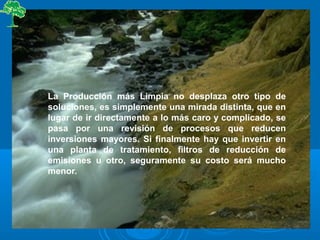 La Producción más Limpia no desplaza otro tipo de
soluciones, es simplemente una mirada distinta, que en
lugar de ir directamente a lo más caro y complicado, se
pasa por una revisión de procesos que reducen
inversiones mayores. Si finalmente hay que invertir en
una planta de tratamiento, filtros de reducción de
emisiones u otro, seguramente su costo será mucho
menor.
 