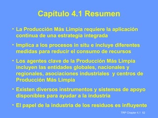 TRP Chapter 4.1 52
Capítulo 4.1 Resumen
• La Producción Más Limpia requiere la aplicación
continua de una estrategia integrada
• Implica a los procesos in situ e incluye diferentes
medidas para reducir el consumo de recursos
• Los agentes clave de la Producción Más Limpia
incluyen las entidades globales, nacionales y
regionales, asociaciones industriales y centros de
Producción Más Limpia
• Existen diversos instrumentos y sistemas de apoyo
disponibles para ayudar a la industria
• El papel de la industria de los residuos es influyente
 