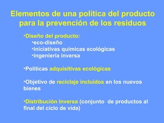 Elementos de una política del producto
para la prevención de los residuos
•Diseño del producto:
•eco-diseño
•iniciativas químicas ecológicas
•ingeniería inversa
•Políticas adquisitivas ecológicas
•Objetivo de reciclaje incluídos en los nuevos
bienes
•Distribución inversa (conjunto de productos al
final del ciclo de vida)
 