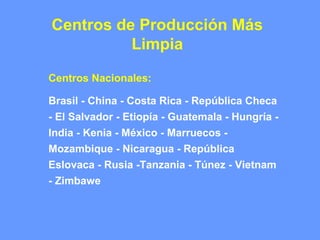 Centros de Producción Más
Limpia
Centros Nacionales:
Brasil - China - Costa Rica - República Checa
- El Salvador - Etiopía - Guatemala - Hungría -
India - Kenia - México - Marruecos -
Mozambique - Nicaragua - República
Eslovaca - Rusia -Tanzania - Túnez - Vietnam
- Zimbawe
 