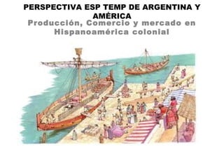 PERSPECTIVA ESP TEMP DE ARGENTINA Y
AMÉRICA
Producción, Comercio y mercado en
Hispanoamérica colonial
 