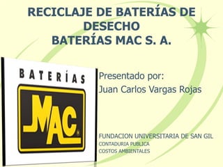 RECICLAJE DE BATERÍAS DE DESECHO BATERÍAS MAC S. A. Presentado por: Juan Carlos Vargas Rojas FUNDACION UNIVERSITARIA DE SAN GIL CONTADURIA PUBLICA COSTOS AMBIENTALES 