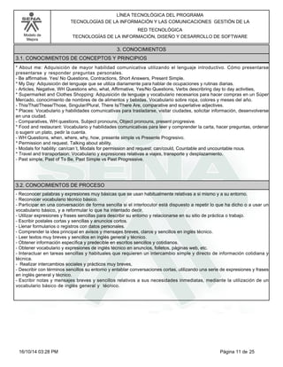 Modelo de
Mejora
LÍNEA TECNOLÓGICA DEL PROGRAMA
TECNOLOGÍAS DE LA INFORMACIÓN Y LAS COMUNICACIONES GESTIÓN DE LA
RED TECNOLÓGICA
TECNOLOGÍAS DE LA INFORMACIÓN, DISEÑO Y DESARROLLO DE SOFTWARE
3. CONOCIMIENTOS
3.1. CONOCIMIENTOS DE CONCEPTOS Y PRINCIPIOS
*About me: Adquisición de mayor habilidad comunicativa utilizando el lenguaje introductivo. Cómo presentarse
presentarse y responder preguntas personales.
-Be affirmative. Yes/ No Questions, Contractions, Short Answers, Present Simple.
*My Day: Adquisición del lenguaje que se utiliza diariamente para hablar de ocupaciones y rutinas diarias.
-Articles, Negative, WH Questions who, what, Affirmative, Yes/No Questions, Verbs describring day to day activities,
*Supermarket and Clothes Shopping: Adquisición de lenguaje y vocabulario necesarios para hacer compras en un Súper
Mercado, conocimiento de nombres de de alimentos y bebidas. Vocabulario sobre ropa, colores y meses del año.
-This/That/These/Those, Singular/Plural, There Is/There Are, comparative and superlative adjectives.
*Places: Vocabulario y habilidades comunicativas para trasladarse, visitar ciudades, solicitar información, desenvolverse
en una ciudad.
-Comparatives, WH questions, Subject pronouns, Object pronouns, present progresive.
*Food and restaurant: Vocabulario y habilidades comunicativas para leer y comprender la carta, hacer preguntas, ordenar
o sugerir un plato, pedir la cuenta.
-WH Questions, when, where, why, how, presente simple vs Presente Progresivo.
*Permission and request. Talking about ability.
-Modals for hability: can/can´t, Modals for permission and request: can/could, Countable and uncountable nous.
*Travel and transportaion: Vocabulario y expresiones relativas a viajes, transporte y desplazamiento.
-Past simple, Past of To Be, Past Simple vs Past Progressive.
3.2. CONOCIMIENTOS DE PROCESO
-Reconocer palabras y expresiones muy básicas que se usan habitualmente relativas a si mismo y a su entorno.
-Reconocer vocabulario técnico básico.
-Participar en una conversación de forma sencilla si el interlocutor está dispuesto a repetir lo que ha dicho o a usar un
vocabulario básico, y a reformular lo que ha intentado decir.
-Utilizar expresiones y frases sencillas para describir su entorno y relacionarse en su sitio de práctica o trabajo.
-Escribir postales cortas y sencillas y anuncios cortos.
-Llenar formularios o registros con datos personales.
-Comprender la idea principal en avisos y mensajes breves, claros y sencillos en inglés técnico.
-Leer textos muy breves y sencillos en inglés general y técnico.
-Obtener información específica y predecible en escritos sencillos y cotidianos.
-Obtener vocabulario y expresiones de inglés técnico en anuncios, folletos, páginas web, etc.
-Interactuar en tareas sencillas y habituales que requieren un intercambio simple y directo de información cotidiana y
técnica.
- Realizar intercambios sociales y prácticos muy breves,
-Describir con términos sencillos su entorno y entablar conversaciones cortas, utilizando una serie de expresiones y frases
en inglés general y técnico.
-Escribir notas y mensajes breves y sencillos relativos a sus necesidades inmediatas, mediante la utilización de un
vocabulario básico de inglés general y técnico.
Página 11 de 2516/10/14 03:28 PM
 