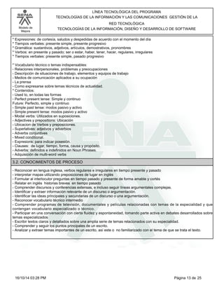 Modelo de
Mejora
LÍNEA TECNOLÓGICA DEL PROGRAMA
TECNOLOGÍAS DE LA INFORMACIÓN Y LAS COMUNICACIONES GESTIÓN DE LA
RED TECNOLÓGICA
TECNOLOGÍAS DE LA INFORMACIÓN, DISEÑO Y DESARROLLO DE SOFTWARE
*Expresiones: de cortesía, saludos y despedidas de acuerdo con el momento del día
*Tiempos verbales: presente simple, presente progresivo
*Gramática: sustantivos, adjetivos, artículos, demostrativos, pronombres
*Verbos: en presente y pasado; ser o estar, haber, tener, hacer, regulares, irregulares
*Tiempos verbales: presente simple, pasado progresivo
*Vocabulario técnico o temas indispensables:
-Relaciones interpersonales, problemas y preocupaciones
-Descripción de situaciones de trabajo, elementos y equipos de trabajo
-Medios de comunicación aplicados a su ocupación
-La prensa
-Como expresarse sobre temas técnicos de actualidad.
*Contenidos:
-Used to, en todas las formas
-Perfect present tense: Simple y continuo
Future: Perfecto, simple y continuo
-Simple past tense: modos pasivo y activo
-Simple present tense: modos pasivo y activo
-Modal verbs: Utilizados en suposiciones.
-Adjectives y prepositions: Ubicación
-Ubicacion de Verbos y preposiciones.
-Superlatives: adjetivos y adverbios
-Adverbs conjuntives
-Mixed conditional.
-Expresions: para indicar posesión.
-Clauses: de lugar, tiempo, forma, causa y propósito.
-Adverbs: definidos e indefinidos en Noun Phrases.
-Adquisición de multi-word verbs
3.2. CONOCIMIENTOS DE PROCESO
-Reconocer en lengua inglesa, verbos regulares e irregulares en tiempo presente y pasado
-interpretar mapas utilizando preposiciones de lugar en inglés
-Formular al interlocutor preguntas en tiempo pasado y presente de forma amable y cortés
-Relatar en inglés historias breves en tiempo pasado
-Comprender discursos y conferencias extensas, e incluso seguir líneas argumentales complejas.
-Identificar y extraer información relevante de un discurso o argumentación.
-Identificar las ideas principales y secundarias de un discurso o una argumentación.
-Reconocer vocabulario técnico intermedio
-Comprender programas de televisión, documentales y películas relacionadas con temas de la especialidad y que
contengan vocabulario especializado o técnico.
-Participar en una conversación con cierta fluidez y espontaneidad, tomando parte activa en debates desarrollados sobre
temas especializados
-Escribir textos claros y detallados sobre una amplia serie de temas relacionados con su especialidad.
-Comprender y seguir los puntos principales de un escrito.
-Analizar y extraer temas importantes de un escrito, así este o no familiarizado con el tema de que se trata el texto.
Página 13 de 2516/10/14 03:28 PM
 