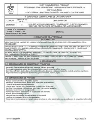 Modelo de
Mejora
LÍNEA TECNOLÓGICA DEL PROGRAMA
TECNOLOGÍAS DE LA INFORMACIÓN Y LAS COMUNICACIONES GESTIÓN DE LA
RED TECNOLÓGICA
TECNOLOGÍAS DE LA INFORMACIÓN, DISEÑO Y DESARROLLO DE SOFTWARE
1. CONTENIDOS CURRICULARES DE LA COMPETENCIA
DENOMINACIÓNCÓDIGO:
260101021
VERSIÓN DE
LA NCL
3
2. RESULTADOS DE APRENDIZAJE
REALIZAR NEGOCIACIÓN CON LOS PROVEEDORES Y CLIENTES, SEGÚN LOS
OBJETIVOS Y ESTRATEGIAS ESTABLECIDAS POR LA ORGANIZACIÓN.
DURACIÓN ESTIMADA
PARA EL LOGRO DEL
APRENDIZAJE (en horas)
240 horas
DENOMINACIÓN
VERIFICAR ENTRE LAS PARTES LA PROPUESTA COMERCIAL DE ACUERDO CON LOS PARÁMETROS DE LA
NEGOCIACIÓN
CREAR LA PROPUESTA Y/O CONTRAPROPUESTA QUE ESTABLEZCA DETALLES DE RENTABILIDAD, PRECIOS, Y
COMPROMISOS CON BASE EN LAS POLÍTICAS DEL CLIENTE (FINANCIACIÓN, PRESUPUESTO, OBJETIVOS E
IDENTIDAD CORPORATIVA).
IDENTIFICAR LAS TENDENCIAS DEL MERCADO Y DEL DISEÑO EN LA PRODUCCIÓN DE PROYECTOS
MULTIMEDIA PARA ORIENTAR AL CLIENTE
DEFINIR EL COSTO DEL PROYECTO TENIENDO EN CUENTA LOS GASTOS FIJOS, VARIABLES Y TIEMPO
INVERTIDO EN LA REALIZACIÓN DEL MISMO
3. CONOCIMIENTOS
3.1. CONOCIMIENTOS DE CONCEPTOS Y PRINCIPIOS
Mercadeo: Características del mercado, usuarios, clientes, empresas
Costos y presupuestos: costos fijos, costos variables, relación costo beneficio, tiempo.
Contratos: definición, partes, tipos, elementos (cláusulas, derechos y obligaciones de las partes), garantías, legislación
Propiedad intelectual: protección de derechos, procedimientos, normas, leyes
3.2. CONOCIMIENTOS DE PROCESO
Analizar las características del público objetivo
Reconocer las tendencias del diseño en la producción de multimedia
Contactar a usuarios/clientes potenciales
Informar a los clientes sobre disponibilidad y condiciones de entrega.
Identificar necesidades, motivaciones, objetivos e intereses de las partes
Establecer los términos de la negociación
Plantear condiciones comerciales de negociación con el cliente
Acordar términos de negociación
Identificar los instrumentos de carácter legal y contractual
Legalizar condiciones y términos de negociación
Aplicar los conceptos sobre normas y leyes de derechos de autor relacionados con la producción de proyectos multimedia
Página 15 de 2516/10/14 03:28 PM
 