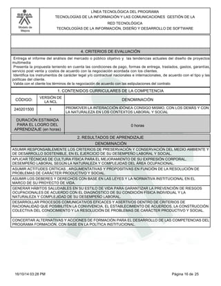 Modelo de
Mejora
LÍNEA TECNOLÓGICA DEL PROGRAMA
TECNOLOGÍAS DE LA INFORMACIÓN Y LAS COMUNICACIONES GESTIÓN DE LA
RED TECNOLÓGICA
TECNOLOGÍAS DE LA INFORMACIÓN, DISEÑO Y DESARROLLO DE SOFTWARE
4. CRITERIOS DE EVALUACIÓN
Entrega el informe del análisis del mercado o público objetivo y las tendencias actuales del diseño de proyectos
multimedia
Presenta la propuesta teniendo en cuenta las condiciones de pago, formas de entrega, traslados, gastos, garantías,
servicio post venta y costos de acuerdo con la negociación acordada con los clientes.
Identifica los instrumentos de carácter legal y/o contractual nacionales e internacionales, de acuerdo con el tipo y las
políticas del cliente.
Valida con el cliente los términos de la negociación de acuerdo con las estipulaciones del contrato
1. CONTENIDOS CURRICULARES DE LA COMPETENCIA
DENOMINACIÓNCÓDIGO:
240201500
VERSIÓN DE
LA NCL
1
2. RESULTADOS DE APRENDIZAJE
PROMOVER LA INTERACCIÓN IDÓNEA CONSIGO MISMO, CON LOS DEMÁS Y CON
LA NATURALEZA EN LOS CONTEXTOS LABORAL Y SOCIAL
DURACIÓN ESTIMADA
PARA EL LOGRO DEL
APRENDIZAJE (en horas)
0 horas
DENOMINACIÓN
ASUMIR RESPONSABLEMENTE LOS CRITERIOS DE PRESERVACIÓN Y CONSERVACIÓN DEL MEDIO AMBIENTE Y
DE DESARROLLO SOSTENIBLE, EN EL EJERCICIO DE SU DESEMPEÑO LABORAL Y SOCIAL.
APLICAR TÉCNICAS DE CULTURA FÍSICA PARA EL MEJORAMIENTO DE SU EXPRESIÓN CORPORAL,
DESEMPEÑO LABORAL SEGÚN LA NATURALEZA Y COMPLEJIDAD DEL ÁREA OCUPACIONAL.
ASUMIR ACTITUDES CRÍTICAS , ARGUMENTATIVAS Y PROPOSITIVAS EN FUNCIÓN DE LA RESOLUCIÓN DE
PROBLEMAS DE CARÁCTER PRODUCTIVO Y SOCIAL.
ASUMIR LOS DEBERES Y DERECHOS CON BASE EN LAS LEYES Y LA NORMATIVA INSTITUCIONAL EN EL
MARCO DE SU PROYECTO DE VIDA.
GENERAR HÁBITOS SALUDABLES EN SU ESTILO DE VIDA PARA GARANTIZAR LA PREVENCIÓN DE RIESGOS
OCUPACIONALES DE ACUERDO CON EL DIAGNÓSTICO DE SU CONDICIÓN FÍSICA INDIVIDUAL Y LA
NATURALEZA Y COMPLEJIDAD DE SU DESEMPEÑO LABORAL.
DESARROLLAR PROCESOS COMUNICATIVOS EFICACES Y ASERTIVOS DENTRO DE CRITERIOS DE
RACIONALIDAD QUE POSIBILITEN LA CONVIVENCIA, EL ESTABLECIMIENTO DE ACUERDOS, LA CONSTRUCCIÓN
COLECTIVA DEL CONOCIMIENTO Y LA RESOLUCIÓN DE PROBLEMAS DE CARÁCTER PRODUCTIVO Y SOCIAL.
CONCERTAR ALTERNATIVAS Y ACCIONES DE FORMACIÓN PARA EL DESARROLLO DE LAS COMPETENCIAS DEL
PROGRAMA FORMACIÓN, CON BASE EN LA POLÍTICA INSTITUCIONAL.
Página 16 de 2516/10/14 03:28 PM
 