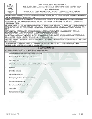 Modelo de
Mejora
LÍNEA TECNOLÓGICA DEL PROGRAMA
TECNOLOGÍAS DE LA INFORMACIÓN Y LAS COMUNICACIONES GESTIÓN DE LA
RED TECNOLÓGICA
TECNOLOGÍAS DE LA INFORMACIÓN, DISEÑO Y DESARROLLO DE SOFTWARE
REDIMENSIONAR PERMANENTEMENTE SU PROYECTO DE VIDA DE ACUERDO CON LAS CIRCUNSTANCIAS DEL
CONTEXTO Y CON VISIÓN PROSPECTIVA.
GENERAR PROCESOS AUTÓNOMOS Y DE TRABAJO COLABORATIVO PERMANENTES, FORTALECIENDO EL
EQUILIBRIO DE LOS COMPONENTES RACIONALES Y EMOCIONALES ORIENTADOS HACIA EL DESARROLLO
HUMANO INTEGRAL.
RECONOCER EL ROL DE LOS PARTICIPANTES EN EL PROCESO FORMATIVO, EL PAPEL DE LOS AMBIENTES DE
APRENDIZAJE Y LA METODOLOGÍA DE FORMACIÓN, DE ACUERDO CON LA DINÁMICA ORGANIZACIONAL DEL
SENA
GESTIONAR LA INFORMACIÓN DE ACUERDO CON LOS PROCEDIMIENTOS ESTABLECIDOS Y CON LAS
TECNOLOGÍAS DE LA INFORMACIÓN Y LA COMUNICACIÓN DISPONIBLES.
IDENTIFICAR LAS OPORTUNIDADES QUE EL SENA OFRECE EN EL MARCO DE LA FORMACIÓN PROFESIONAL
DE ACUERDO CON EL CONTEXTO NACIONAL E INTERNACIONAL.
INTERACTUAR EN LOS CONTEXTOS PRODUCTIVOS Y SOCIALES EN FUNCIÓN DE LOS PRINCIPIOS Y VALORES
UNIVERSALES.
DESARROLLAR PERMANENTEMENTE LAS HABILIDADES PSICOMOTRICES Y DE PENSAMIENTO EN LA
EJECUCIÓN DE LOS PROCESOS DE APRENDIZAJE.
3. CONOCIMIENTOS
3.1. CONOCIMIENTOS DE CONCEPTOS Y PRINCIPIOS
· Relaciones interpersonales: Conceptos, tipología.
· Sociedad y Cultura: Concepto, relaciones
· Conceptos de:
· Libertad, justicia, respeto, responsabilidad, tolerancia y solidaridad
· Alteridad
· Dignidad humana
· Derechos Humanos
· Principios y Valores éticos universales
· Normas de convivencia
· Constitución Política de Colombia
· Criticidad
· Pensamiento creativo
Página 17 de 2516/10/14 03:28 PM
 