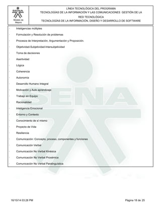 Modelo de
Mejora
LÍNEA TECNOLÓGICA DEL PROGRAMA
TECNOLOGÍAS DE LA INFORMACIÓN Y LAS COMUNICACIONES GESTIÓN DE LA
RED TECNOLÓGICA
TECNOLOGÍAS DE LA INFORMACIÓN, DISEÑO Y DESARROLLO DE SOFTWARE
· Inteligencias múltiples
· Formulación y Resolución de problemas
· Procesos de Interpretación, Argumentación y Proposición.
· Objetividad-Subjetividad-Intersubjetividad
· Toma de decisiones
· Asertividad
· Lógica
· Coherencia
· Autonomía
· Desarrollo Humano Integral
· Motivación y Auto aprendizaje
· Trabajo en Equipo
· Racionalidad
· Inteligencia Emocional
· Entorno y Contexto
· Conocimiento de sí mismo
· Proyecto de Vida
· Resiliencia
· Comunicación: Concepto, proceso, componentes y funciones
· Comunicación Verbal
· Comunicación No Verbal Kinésica
· Comunicación No Verbal Proxémica
· Comunicación No Verbal Paralinguística
Página 18 de 2516/10/14 03:28 PM
 