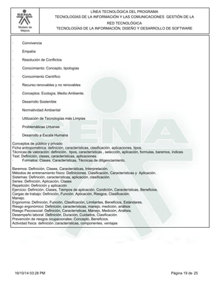 Modelo de
Mejora
LÍNEA TECNOLÓGICA DEL PROGRAMA
TECNOLOGÍAS DE LA INFORMACIÓN Y LAS COMUNICACIONES GESTIÓN DE LA
RED TECNOLÓGICA
TECNOLOGÍAS DE LA INFORMACIÓN, DISEÑO Y DESARROLLO DE SOFTWARE
· Convivencia
· Empatía
· Resolución de Conflictos
· Conocimiento: Concepto, tipologías
· Conocimiento Científico
· Recurso renovables y no renovables
· Conceptos: Ecología, Medio Ambiente.
· Desarrollo Sostenible
· Normatividad Ambiental
· Utilización de Tecnologías más Limpias
· Problemáticas Urbanas
· Desarrollo a Escala Humana
Conceptos de público y privado
Ficha antropométrica: definición, características, clasificación, aplicaciones, tipos.
Técnicas de valoración: definición, tipos, características , selección, aplicación, formulas, baremos, índices
Test: Definición, clases, características, aplicaciones.
· Formatos: Clases, Características, Técnicas de diligenciamiento.
Baremos: Definición, Clases, Características, Interpretación.
Métodos de entrenamiento físico: Definiciones, Clasificación, Características y Aplicación.
Sistemas: Definición, características, aplicación, clasificación.
Series: Definición, Aplicación, Clases
Repetición: Definición y aplicación
Ejercicio: Definición, Clases, Tiempos de aplicación, Condición, Características, Beneficios.
Cargas de trabajo: Definición, Función, Aplicación, Riesgos, Clasificación.
Manejo.
Ergonomía: Definición, Función, Clasificación, Limitantes, Beneficios, Estándares.
Riesgo ergonómico: Definición, características, manejo, medición, análisis
Riesgo Psicosocial: Definición, Características, Manejo, Medición, Análisis.
Desempeño laboral: Definición, Duración, Cuidados, Clasificación.
Prevención de riesgos ocupacionales: Concepto, Beneficios.
Actividad física: definición ,características, componentes, ventajas
Página 19 de 2516/10/14 03:28 PM
 