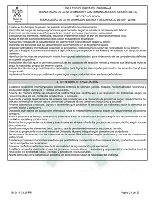 Modelo de
Mejora
LÍNEA TECNOLÓGICA DEL PROGRAMA
TECNOLOGÍAS DE LA INFORMACIÓN Y LAS COMUNICACIONES GESTIÓN DE LA
RED TECNOLÓGICA
TECNOLOGÍAS DE LA INFORMACIÓN, DISEÑO Y DESARROLLO DE SOFTWARE
Establecer los tiempos de pausas de acuerdo a los métodos de entrenamiento.
Interpretar las cargas de trabajo ergonómicas y psicosociales según la naturaleza del desempeño laboral
Determinar los ejercicios específicos para la prevención del riesgo ergonómico y psicosocial.
Seleccionar los elementos, materiales, equipos e implementos según el plan de acondicionamiento físico.
Aplicar el plan de acondicionamiento físico según el diagnóstico establecido.
Analizar las ventajas de la actividad física en la dimensión Biopsicosocial según su criterio.
Interpretar los beneficios que se adquieren para su rendimiento en el desempeño laboral.
Organizar actividades orientadas al desarrollo de programas recreodeportivos según las necesidades de su entorno.
Ejecutar e integrar acciones encaminadas a la promoción y participación en los eventos de acuerdo con las políticas de
bienestar.
Identificar las técnicas de coordinación motriz fina y gruesa relacionadas para el desarrollo de las competencias definidas
en su perfil ocupacional.
Seleccionar técnicas que le permitan potencializar su capacidad de reacción mental, y mejorar sus destrezas motoras
según la naturaleza propia del entorno laboral.
Valorar las técnicas y procedimientos necesarios para lograr su desempeño psicomotriz de acuerdo con el área
ocupacional.
Implementar las técnicas y procedimientos para lograr mayor productividad en su desempeño laboral.
4. CRITERIOS DE EVALUACIÓN
Establece relaciones interpersonales dentro de criterios de libertad, justicia, respeto, responsabilidad, tolerancia y
solidaridad según principios y valores universales.
Analiza de manera crítica las situaciones pertinentes que contribuyen a la resolución de problemas según los
requerimientos de los contextos productivos y sociales.
Argumenta y acoge objetivamente los criterios que contribuyen a la resolución de problemas según requerimientos del
proceso formativo en función de las demandas concretas de los contextos productivos y sociales.
Propone alternativas creativas, lógicas y coherentes que posibiliten la resolución de problemas según la demanda del
contexto social y productivo.
Desarrolla actividades de autogestión orientadas hacia el mejoramiento personal según los requerimientos del proceso
formativo.
Aborda procesos de trabajo colaborativo orientados hacia la construcción colectiva según los requerimientos de los
contextos sociales y productivos.
Armoniza los componentes racionales y emocionales en el desarrollo de los procesos de trabajo colectivo según normas
de convivencia.
Identifica e integra los elementos de su contexto que le permiten redimensionar su proyecto de vida.
Vivencia su proyecto de vida en el marco del Desarrollo Humano Integral según competencias ciudadanas.
Se comunica fácilmente con los miembros de la comunidad educativa según protocolos y normas de convivencia
institucional.
Establece procesos comunicativos asertivos que posibilitan la convivencia en los contextos social y productivo de acuerdo
con las competencias ciudadanas.
Resuelve conflictos mediante el uso de la racionalidad, la argumentación y la asertividad.
Establece acuerdos mediante el uso de procesos comunicativos, racionales y argumentados orientados hacia la
resolución de problemas según normas y protocolos institucionales.
Aporta elementos en la construcción colectiva del conocimiento según la naturaleza del problema.
Página 21 de 2516/10/14 03:28 PM
 
