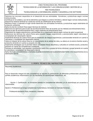 Modelo de
Mejora
LÍNEA TECNOLÓGICA DEL PROGRAMA
TECNOLOGÍAS DE LA INFORMACIÓN Y LAS COMUNICACIONES GESTIÓN DE LA
RED TECNOLÓGICA
TECNOLOGÍAS DE LA INFORMACIÓN, DISEÑO Y DESARROLLO DE SOFTWARE
Optimiza los recursos requeridos en el desarrollo de sus actividades formativas y productivas según normas
institucionales.
Contribuye en el cuidado y uso de los elementos que integran su entorno formativo y laboral según normas institucionales.
Dispone los residuos teniendo en cuenta las normas de clasificación de los mismos.
Mantiene limpio y ordenado el lugar donde desarrolla sus actividades formativas y productivas según estándares de
protección ambiental.
Aplica los test de condición física según técnicas de medición.
Selecciona los ejercicios para el plan de acondicionamiento físico de acuerdo con los métodos de entrenamiento físico.
Elabora el plan de acondicionamiento físico, según sistemas de entrenamiento físico
Diagnóstica los riesgos ergonómicos y psicosociales de su desempeño laboral según normas de salud ocupacional.
Selecciona las técnicas de cultura física para prevenir riesgos ergonómicos y psicosociales según naturaleza y
complejidad del desempeño laboral.
Implementa técnicas de cultura física para la prevención de riesgos ergonómicos y psicosociales teniendo en cuenta la
naturaleza y complejidad del desempeño laboral.
Valora el impacto de la cultura física en el mejoramiento de la calidad de vida y su efecto en el entorno familiar social y
productivo teniendo en cuenta su proyecto de vida.
Implementa estrategias que le permitan liderar actividades físicas deportivas y culturales en contexto social y productivo
teniendo en cuenta las competencias ciudadanas.
Participa en actividades que requieren coordinación motriz fina y gruesa de forma individual y grupal teniendo en cuenta
la naturaleza y complejidad del desempeño laboral.
Aplica técnicas y procedimientos orientados al perfeccionamiento de la psicomotricidad frente a los requerimientos de su
desempeño laboral.
5. PERFIL TÉCNICO DEL INSTRUCTOR
Requisitos Académicos:
Para el desarrollo integral de esta competencia se requiere la participación de diferentes profesionales asociados a
perfiles académicos relacionados con los resultados de aprendizajes específicos, así:
· Opción 1: Certificación en formación basada en competencias laborales y/o en aprendizaje por proyectos o
relacionadas.
Opción 2: Profesional que tenga competencias humanísticas y formación en Ciencias Humanas.
· Profesional educación física, recreación y deportes.
Página 22 de 2516/10/14 03:28 PM
 