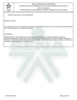 Modelo de
Mejora
LÍNEA TECNOLÓGICA DEL PROGRAMA
TECNOLOGÍAS DE LA INFORMACIÓN Y LAS COMUNICACIONES GESTIÓN DE LA
RED TECNOLÓGICA
TECNOLOGÍAS DE LA INFORMACIÓN, DISEÑO Y DESARROLLO DE SOFTWARE
· Profesional ciencias de la salud ocupacional.
Experiencia Laboral:
Tener experiencia mínima en procesos de formación o actividades laborales de 2 años en el área de desarrollo humano
con el enfoque basado en competencias laborales.
Competencias:
Gestionar procesos de desarrollo humano según las particularidades de los contextos sociales y productivos.
Interactuar idóneamente consigo mismo con los demás y con la naturaleza según los contextos sociales y productivos.
Promover el desarrollo de las actividades físicas que posibiliten el desempeño laboral seguro y eficaz, un estilo de vida
saludable y el mejoramiento de la calidad de vida.
Página 23 de 2516/10/14 03:28 PM
 