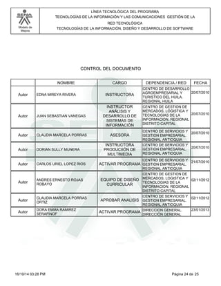 Modelo de
Mejora
LÍNEA TECNOLÓGICA DEL PROGRAMA
TECNOLOGÍAS DE LA INFORMACIÓN Y LAS COMUNICACIONES GESTIÓN DE LA
RED TECNOLÓGICA
TECNOLOGÍAS DE LA INFORMACIÓN, DISEÑO Y DESARROLLO DE SOFTWARE
CONTROL DEL DOCUMENTO
CARGONOMBRE DEPENDENCIA / RED FECHA
EDNA MIREYA RIVERA INSTRUCTORAAutor
CENTRO DE DESARROLLO
AGROEMPRESARIAL Y
TURISTICO DEL HUILA.
REGIONAL HUILA
20/07/2010
JUAN SEBASTIAN VANEGAS
INSTRUCTOR
ANÁLISIS Y
DESARROLLO DE
SISTEMAS DE
INFORMACIÓN
Autor
CENTRO DE GESTION DE
MERCADOS, LOGISTICA Y
TECNOLOGIAS DE LA
INFORMACION. REGIONAL
DISTRITO CAPITAL
20/07/2010
CLAUDIA MARCELA PORRAS ASESORAAutor
CENTRO DE SERVICIOS Y
GESTION EMPRESARIAL.
REGIONAL ANTIOQUIA
20/07/2010
DORIAN SULLY MUNERA
INSTRUCTORA
PRODUCIIÓN DE
MULTIMEDIA
Autor
CENTRO DE SERVICIOS Y
GESTION EMPRESARIAL.
REGIONAL ANTIOQUIA
20/07/2010
CARLOS URIEL LOPEZ RIOS ACTIVAR PROGRAMAAutor
CENTRO DE SERVICIOS Y
GESTION EMPRESARIAL.
REGIONAL ANTIOQUIA
21/07/2010
ANDRES ERNESTO ROJAS
ROBAYO
EQUIPO DE DISEÑO
CURRICULAR
Autor
CENTRO DE GESTION DE
MERCADOS, LOGISTICA Y
TECNOLOGIAS DE LA
INFORMACION. REGIONAL
DISTRITO CAPITAL
02/11/2012
CLAUDIA MARCELA PORRAS
ORTIZ
APROBAR ANALISISAutor
CENTRO DE SERVICIOS Y
GESTION EMPRESARIAL.
REGIONAL ANTIOQUIA
02/11/2012
DORA EMMA RAMIREZ
SERAFINOF
ACTIVAR PROGRAMAAutor DIRECCION GENERAL.
DIRECCIÓN GENERAL
23/01/2013
Página 24 de 2516/10/14 03:28 PM
 