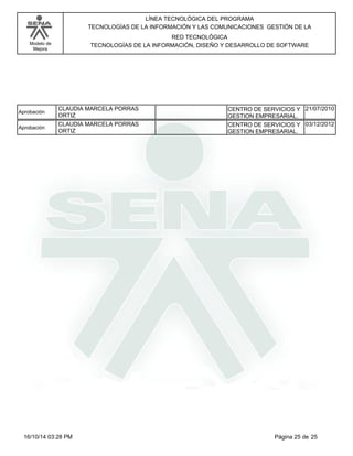 Modelo de
Mejora
LÍNEA TECNOLÓGICA DEL PROGRAMA
TECNOLOGÍAS DE LA INFORMACIÓN Y LAS COMUNICACIONES GESTIÓN DE LA
RED TECNOLÓGICA
TECNOLOGÍAS DE LA INFORMACIÓN, DISEÑO Y DESARROLLO DE SOFTWARE
CLAUDIA MARCELA PORRAS
ORTIZ
Aprobación CENTRO DE SERVICIOS Y
GESTION EMPRESARIAL.
21/07/2010
CLAUDIA MARCELA PORRAS
ORTIZ
Aprobación CENTRO DE SERVICIOS Y
GESTION EMPRESARIAL.
03/12/2012
Página 25 de 2516/10/14 03:28 PM
 